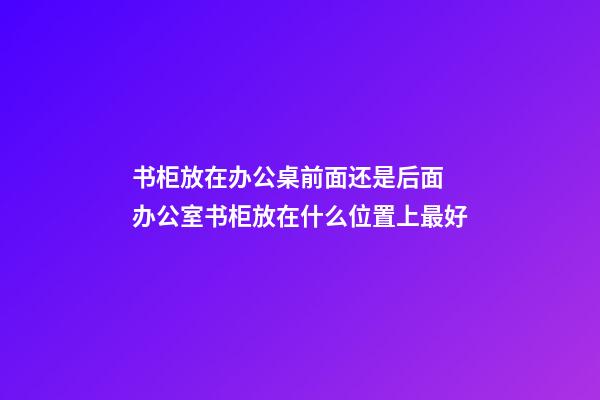 书柜放在办公桌前面还是后面 办公室书柜放在什么位置上最好